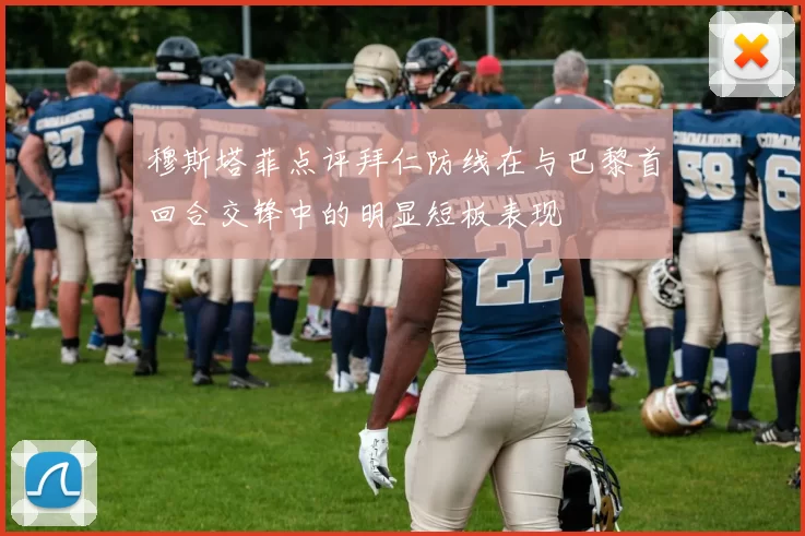 穆斯塔菲点评拜仁防线在与巴黎首回合交锋中的明显短板表现