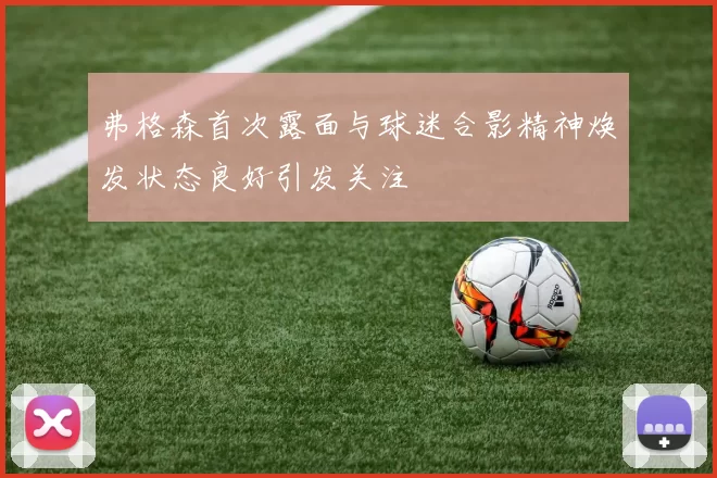 弗格森首次露面与球迷合影精神焕发状态良好引发关注