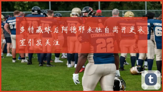 多特赢球后阿德耶米独自离开更衣室引发关注
