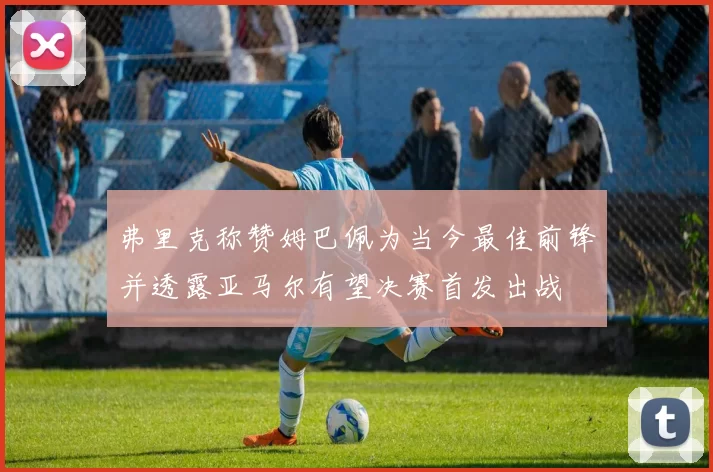 弗里克称赞姆巴佩为当今最佳前锋并透露亚马尔有望决赛首发出战