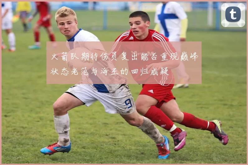 火箭队期待伤员复出能否重现巅峰状态老范与海王的回归成疑