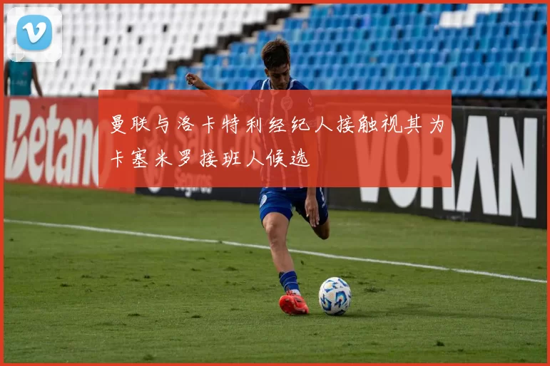 曼联与洛卡特利经纪人接触视其为卡塞米罗接班人候选