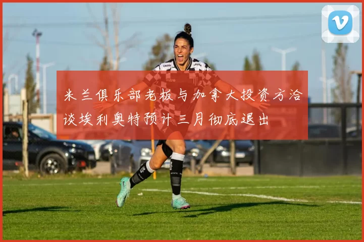 米兰俱乐部老板与加拿大投资方洽谈埃利奥特预计三月彻底退出