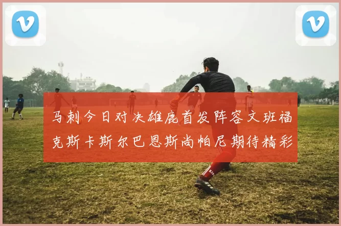 马刺今日对决雄鹿首发阵容文班福克斯卡斯尔巴恩斯尚帕尼期待精彩表现